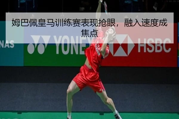 姆巴佩皇马训练赛表现抢眼，融入速度成焦点