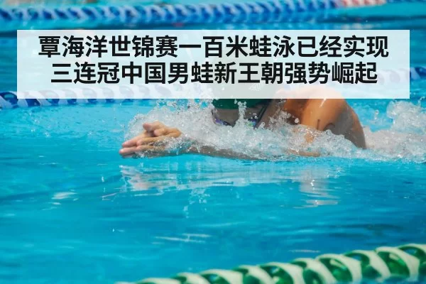 覃海洋世锦赛一百米蛙泳已经实现三连冠中国男蛙新王朝强势崛起