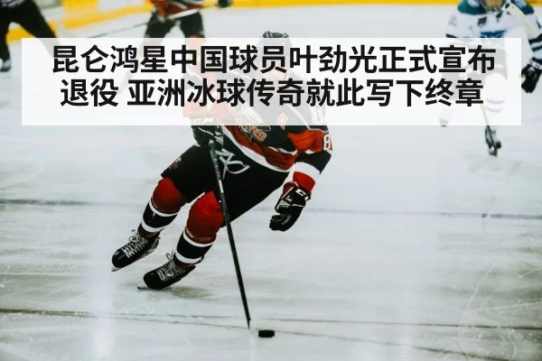 昆仑鸿星中国球员叶劲光正式宣布退役 亚洲冰球传奇就此写下终章