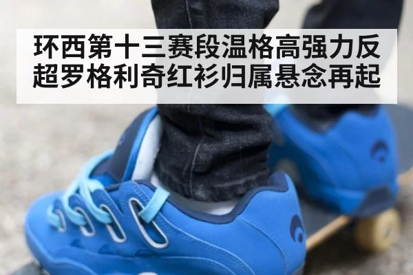 环西第十三赛段温格高强力反超罗格利奇红衫归属悬念再起