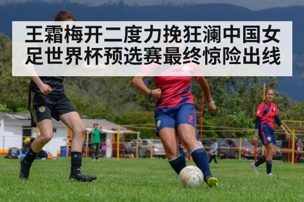 王霜梅开二度力挽狂澜中国女足世界杯预选赛最终惊险出线